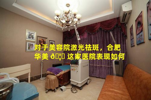 对于美容院激光祛斑，合肥华美 🦁 这家医院表现如何